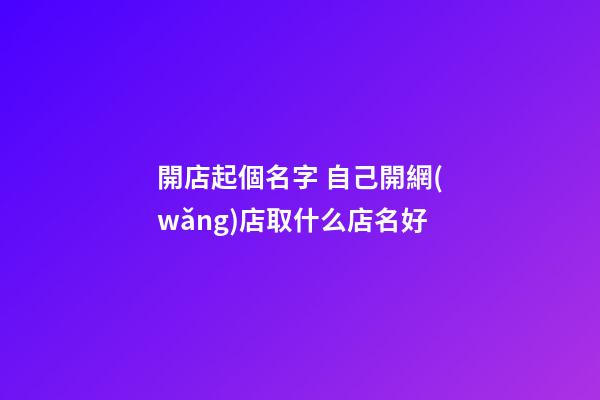 開店起個名字 自己開網(wǎng)店取什么店名好-第1張-店鋪起名-玄機派
